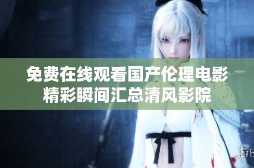 免費(fèi)在線觀看國產(chǎn)倫理電影精彩瞬間匯總清風(fēng)影院
