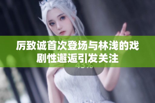 厲致誠首次登場與林淺的戲劇性邂逅引發(fā)關(guān)注