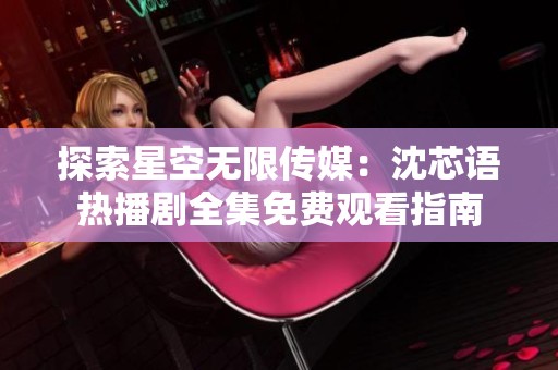探索星空無限傳媒：沈芯語熱播劇全集免費觀看指南