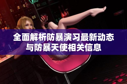 全面解析防暴演習(xí)最新動態(tài)與防暴天使相關(guān)信息