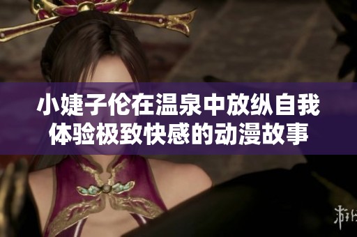 小婕子倫在溫泉中放縱自我體驗(yàn)極致快感的動(dòng)漫故事