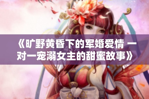 《曠野黃昏下的軍婚愛情 一對一寵溺女主的甜蜜故事》 《曠野黃昏下的軍婚愛情 一對一寵溺女主的甜蜜故事》