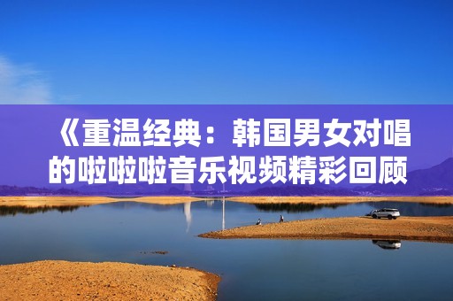 《重溫經(jīng)典：韓國男女對唱的啦啦啦音樂視頻精彩回顧》