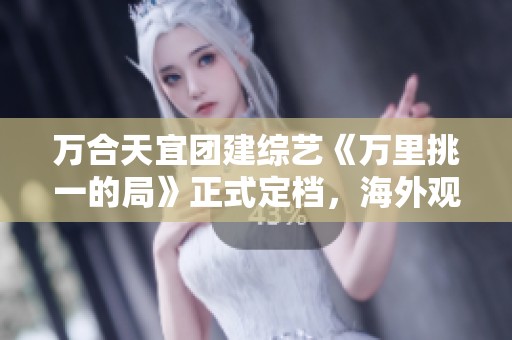 萬合天宜團(tuán)建綜藝《萬里挑一的局》正式定檔<div   id=