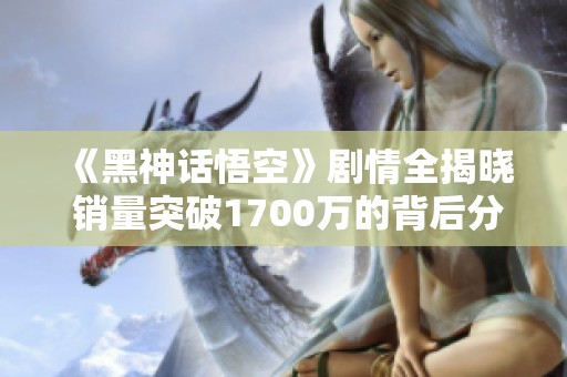 《黑神話悟空》劇情全揭曉 銷量突破1700萬(wàn)的背后分析