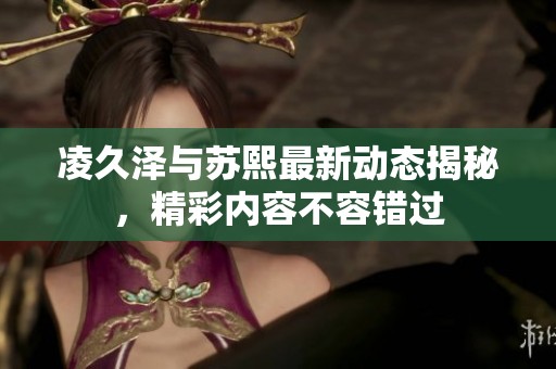 凌久澤與蘇熙最新動態(tài)揭秘，精彩內(nèi)容不容錯過