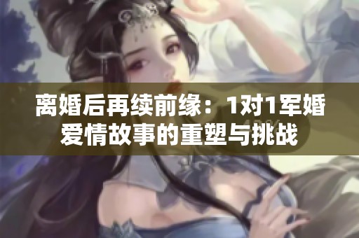 離婚后再續(xù)前緣：1對1軍婚愛情故事的重塑與挑戰(zhàn)