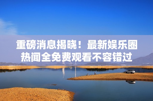 重磅消息揭曉！最新娛樂圈熱聞全免費(fèi)觀看不容錯(cuò)過