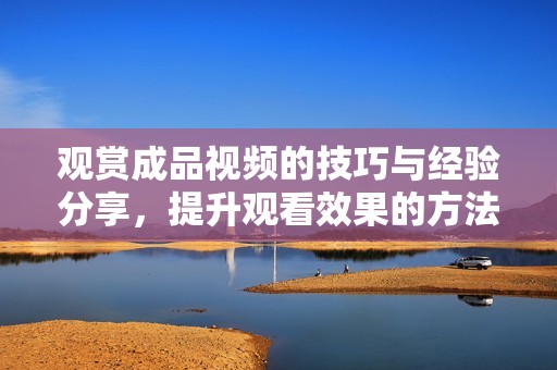 觀賞成品視頻的技巧與經(jīng)驗分享，提升觀看效果的方法探討