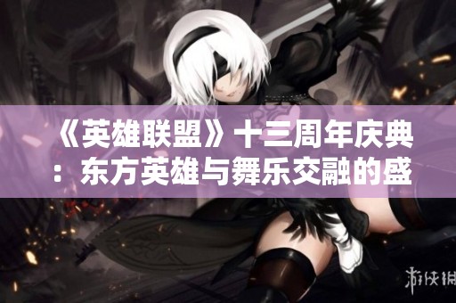 《英雄聯(lián)盟》十三周年慶典：東方英雄與舞樂(lè)交融的盛大慶典