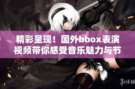精彩呈現(xiàn)！國(guó)外bbox表演視頻帶你感受音樂魅力與節(jié)奏之美