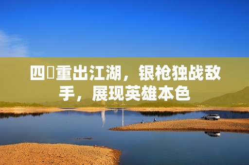四毌重出江湖，銀槍獨戰(zhàn)敵手，展現(xiàn)英雄本色