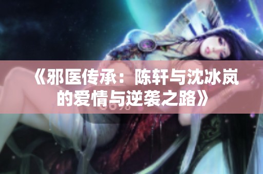 《邪醫(yī)傳承：陳軒與沈冰嵐的愛情與逆襲之路》
