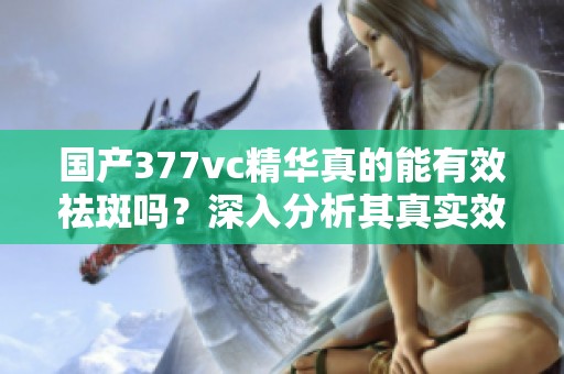 國產(chǎn)377vc精華真的能有效祛斑嗎？深入分析其真實(shí)效果