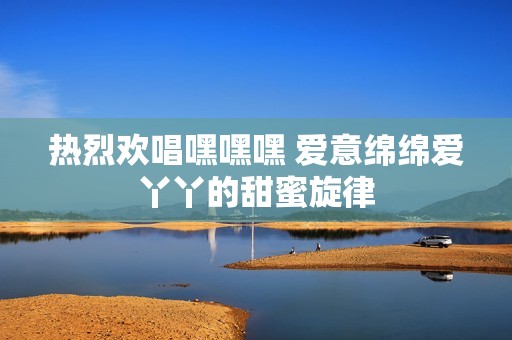 熱烈歡唱嘿嘿嘿 愛意綿綿愛丫丫的甜蜜旋律