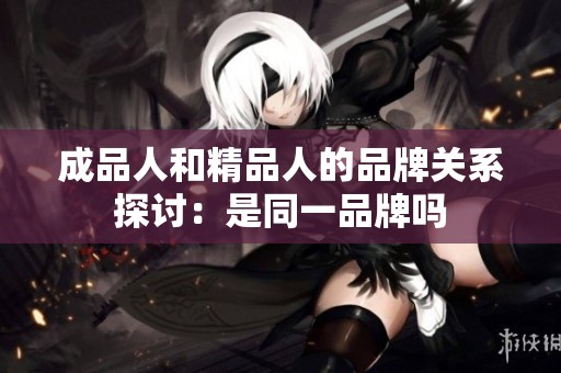 成品人和精品人的品牌關系探討：是同一品牌嗎