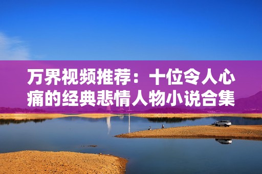 萬界視頻推薦：十位令人心痛的經典悲情人物小說合集