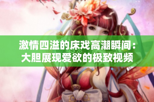 激情四溢的床戲高潮瞬間：大膽展現(xiàn)愛欲的極致視頻