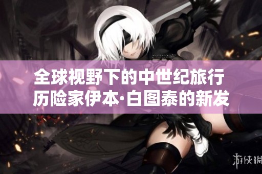 全球視野下的中世紀旅行 歷險家伊本·白圖泰的新發(fā)現(xiàn)探索之旅