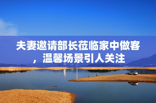 夫妻邀請部長蒞臨家中做客，溫馨場景引人關(guān)注