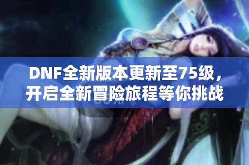 DNF全新版本更新至75級(jí)，開(kāi)啟全新冒險(xiǎn)旅程等你挑戰(zhàn)