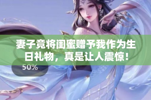 妻子竟將閨蜜贈(zèng)予我作為生日禮物，真是讓人震驚！