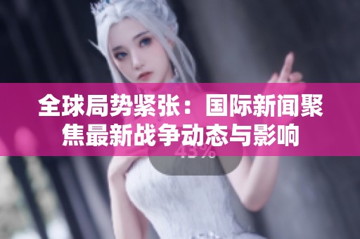 全球局勢緊張：國際新聞聚焦最新戰(zhàn)爭動態(tài)與影響