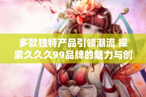多款獨(dú)特產(chǎn)品引領(lǐng)潮流 探索久久久99品牌的魅力與創(chuàng)新