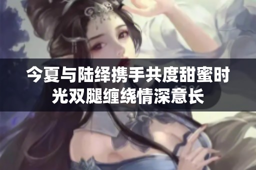 今夏與陸繹攜手共度甜蜜時(shí)光雙腿纏繞情深意長(zhǎng)