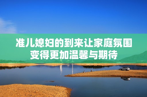 準(zhǔn)兒媳婦的到來(lái)讓家庭氛圍變得更加溫馨與期待