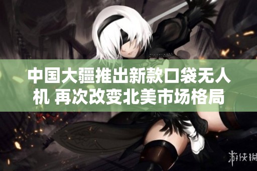 中國(guó)大疆推出新款口袋無(wú)人機(jī) 再次改變北美市場(chǎng)格局