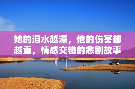 她的淚水越深，他的傷害卻越重，情感交錯的悲劇故事