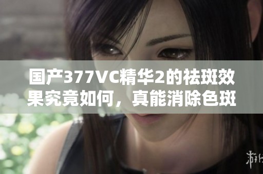 國產(chǎn)377VC精華2的祛斑效果究竟如何，真能消除色斑嗎