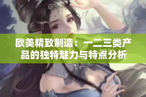 歐美精致制造：一二三類產(chǎn)品的獨(dú)特魅力與特點(diǎn)分析