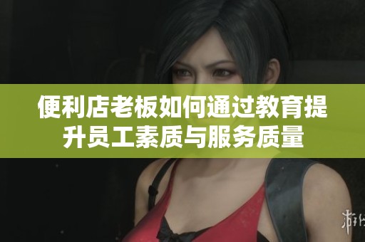 便利店老板如何通過教育提升員工素質(zhì)與服務(wù)質(zhì)量