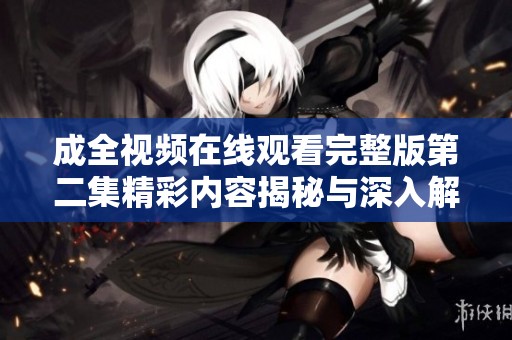 成全視頻在線觀看完整版第二集精彩內(nèi)容揭秘與深入解析