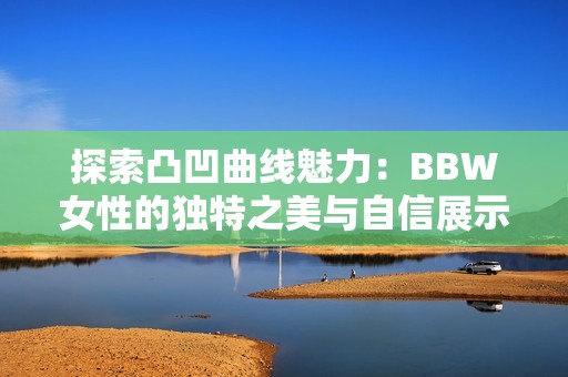 探索凸凹曲線魅力：BBW女性的獨(dú)特之美與自信展示