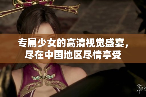 專屬少女的高清視覺盛宴，盡在中國地區(qū)盡情享受