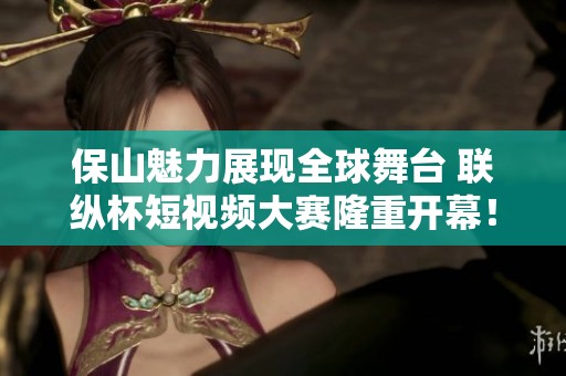 保山魅力展現(xiàn)全球舞臺 聯(lián)縱杯短視頻大賽隆重開幕<div   id=