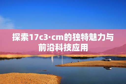 探索17c3·cm的獨(dú)特魅力與前沿科技應(yīng)用