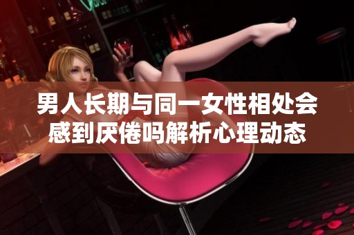 男人長期與同一女性相處會感到厭倦嗎解析心理動態(tài)
