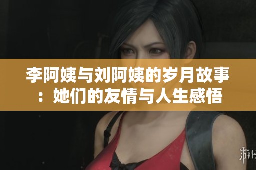 李阿姨與劉阿姨的歲月故事：她們的友情與人生感悟