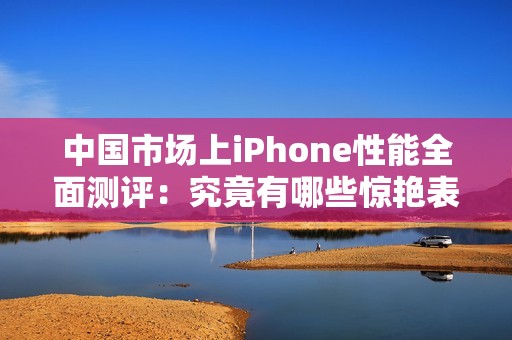 中國(guó)市場(chǎng)上iPhone性能全面測(cè)評(píng)：究竟有哪些驚艷表現(xiàn)<div   id=