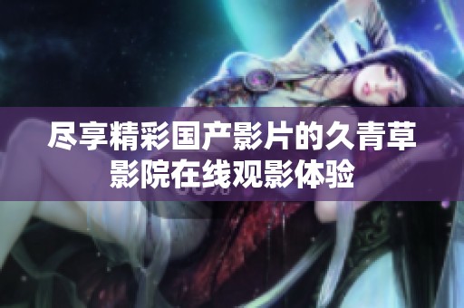 盡享精彩國產(chǎn)影片的久青草影院在線觀影體驗