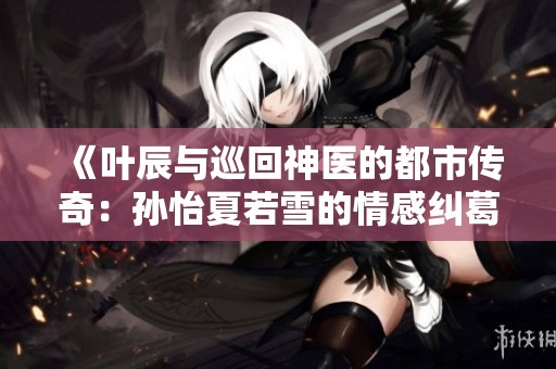 《葉辰與巡回神醫(yī)的都市傳奇：孫怡夏若雪的情感糾葛》