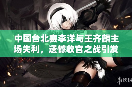 中國臺北賽李洋與王齊麟主場失利，遺憾收官之戰(zhàn)引發(fā)冷門驚喜