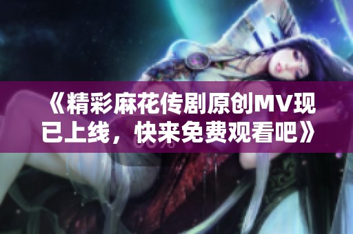 《精彩麻花傳劇原創(chuàng)MV現(xiàn)已上線<div   id=