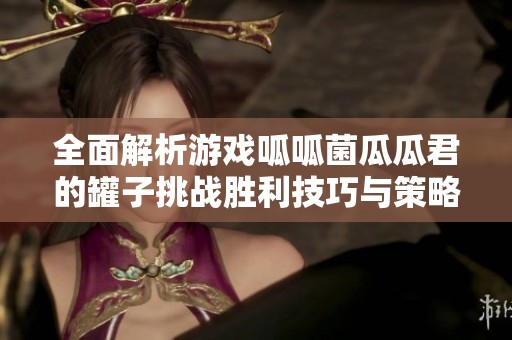 全面解析游戲呱呱菌瓜瓜君的罐子挑戰(zhàn)勝利技巧與策略