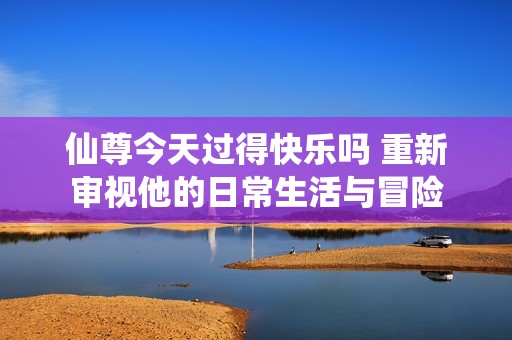 仙尊今天過得快樂嗎 重新審視他的日常生活與冒險