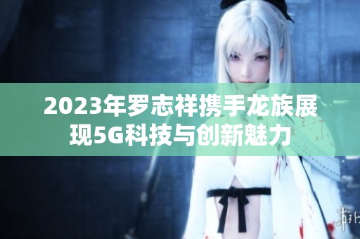 2023年羅志祥攜手龍族展現(xiàn)5G科技與創(chuàng)新魅力
